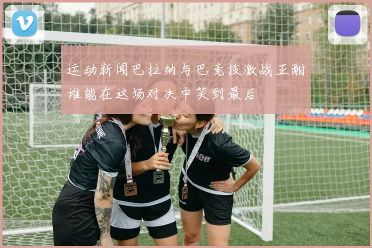 运动新闻巴拉纳与巴竞技激战正酣谁能在这场对决中笑到最后