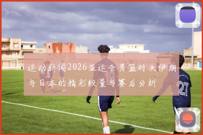 运动新闻2026亚运会男篮对决伊朗与日本的精彩较量与赛后分析