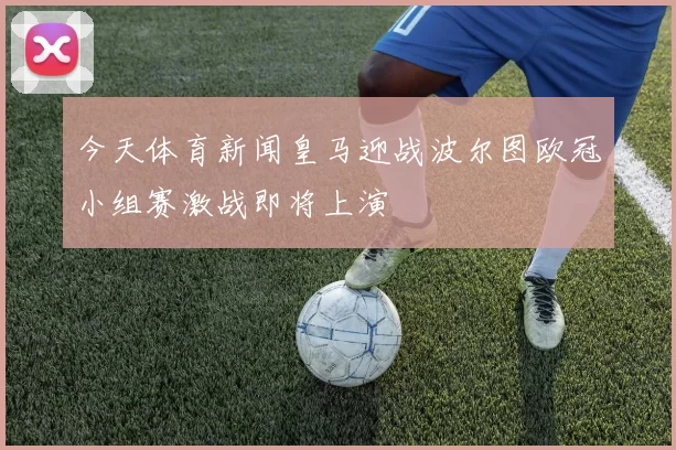 今天体育新闻皇马迎战波尔图欧冠小组赛激战即将上演