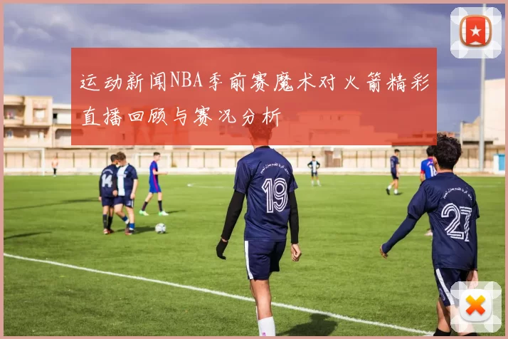 运动新闻NBA季前赛魔术对火箭精彩直播回顾与赛况分析
