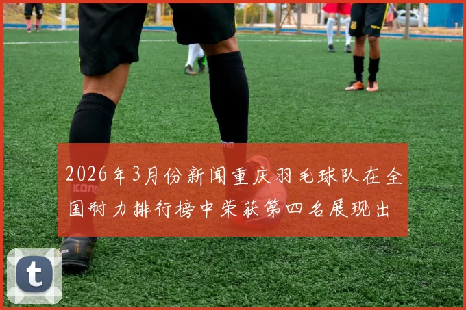2026年3月份新闻重庆羽毛球队在全国耐力排行榜中荣获第四名展现出强劲实力与团队精神